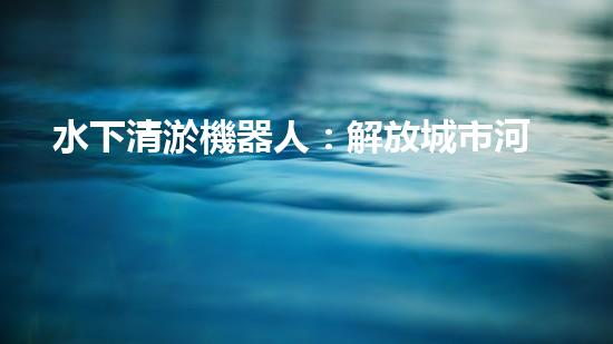 水下清淤機器人：解放城市河道，揭秘神奇清道之術！